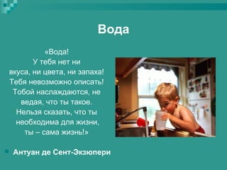 Вода
«Вода!
У тебя нет ни
вкуса, ни цвета, ни запаха!
Тебя невозможно описать!
Тобой наслаждаются, не
ведая, что ты такое.
Нельзя сказать, что ты
необходима для жизни,
ты – сама жизнь!»


Антуан де Сент-Экзюпери

 