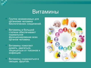 Витамины


Группа незаменимых для
организма человека
биологических соединений.



Витамины в большой
степени обеспечивают
нормальное
функционирование всех
органов человека.



Витамины помогают
думать, двигаться,
защищаться от токсинов и
инфекций.



Витамины содержаться в
овощах, фруктах.

 