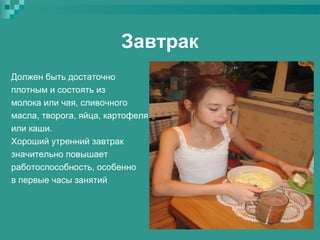 Завтрак
Должен быть достаточно
плотным и состоять из
молока или чая, сливочного
масла, творога, яйца, картофеля
или каши.
Хороший утренний завтрак
значительно повышает
работоспособность, особенно
в первые часы занятий

 