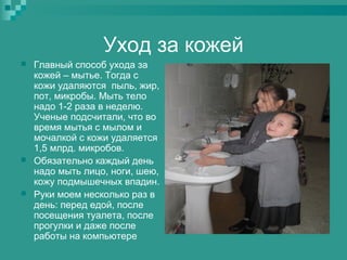 Уход за кожей






Главный способ ухода за
кожей – мытье. Тогда с
кожи удаляются пыль, жир,
пот, микробы. Мыть тело
надо 1-2 раза в неделю.
Ученые подсчитали, что во
время мытья с мылом и
мочалкой с кожи удаляется
1,5 млрд. микробов.
Обязательно каждый день
надо мыть лицо, ноги, шею,
кожу подмышечных впадин.
Руки моем несколько раз в
день: перед едой, после
посещения туалета, после
прогулки и даже после
работы на компьютере

 