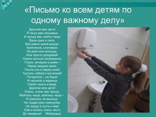 «Письмо ко всем детям по
одному важному делу»
Дорогие мои дети!
Я пишу вам письмецо
И прошу вас, мойте чаще
Ваши руки и лицо.
Все равно какой водою:
Кипяченой, ключевой,
Из реки или колодца,
Или просто дождевой!
Нужно мыться непременно
Утром, вечером и днем –
Перед каждою едою,
После сна и перед сном!
Тритесь губкой и мочалкой!
Потерпите – не беда!
И чернила и варенье
Смоют мыло и вода.
Дорогие мои дети!
Очень, очень вас прошу:
Мойтесь чаще, мойтесь чаще –
Я грязнуль не выношу.
Не подам руки грязнулям,
Не поеду в гости к ним!
Сам я моюсь очень часто
До свиданья! Мойдодыр.


 
