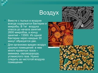 Воздух




Вместе с пылью в воздухе
всегда содержатся бактерии и
микробы. В 1м3 воздуха
класса до начала занятий
2600 микробов, а концу
занятий – 13500. Из одной
бактерии через каждые 30
минут образуется две.
Для организма вреден воздух
душных помещений: в нем
много ядовитых газов –
аммиака, сероводорода,
углекислого газа. Нужно
следить за чистотой воздуха
помещения

 