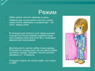 Режим



Зубы нужно чистить дважды в день.
Первый раз лучше всего чистить утром,
сразу после завтрака, а второй раз – на
ночь, перед сном.



В течение дня полость рта также должна
очищаться после каждого приема пищи
или сладких напитков хотя бы с помощью
жвачки или полоскания.



Длительность чистки зубов очень важна.
Очищая на скорую руку, вы не даете зубам
должного ухода. Процесс чистки должен
занимать 2 – 4 минуты.



Очищать нужно не только зубы, но и язык
и небо

 