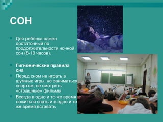 СОН


Для ребёнка важен
достаточный по
продолжительности ночной
сон (8-10 часов).



Гигиенические правила
сна
Перед сном не играть в
шумные игры, не заниматься
спортом, не смотреть
«страшные» фильмы
Всегда в одно и то же время
ложиться спать и в одно и то
же время вставать





 