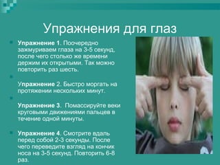 Упражнения для глаз


Упражнение 1. Поочередно
зажмуриваем глаза на 3-5 секунд,
после чего столько же времени
держим их открытыми. Так можно
повторить раз шесть.



Упражнение 2. Быстро моргать на
протяжении нескольких минут.


Упражнение 3. Помассируйте веки
круговыми движениями пальцев в
течение одной минуты.


Упражнение 4. Смотрите вдаль
перед собой 2-3 секунды. После
чего переведите взгляд на кончик
носа на 3-5 секунд. Повторить 6-8
раз.

 