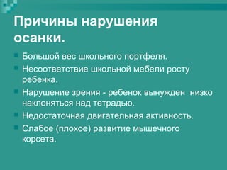 Причины нарушения
осанки.








Большой вес школьного портфеля.
Несоответствие школьной мебели росту
ребенка.
Нарушение зрения - ребенок вынужден низко
наклоняться над тетрадью.
Недостаточная двигательная активность.
Слабое (плохое) развитие мышечного
корсета.

 