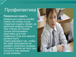 Профилактика



Правильно сидеть
опираться в месте изгиба
спины на спинку стула,
стараться сидеть прямо, не
наклоняя вперед голову.
При чтении за столом
лучше использовать
подставку для книг.
Сиденье стула или кресла
должно быть
отрегулировано так, чтобы
его край приходился на
уровень коленных складок,
а стопы стояли на полу при
согнутых под прямым
углом коленях.

 