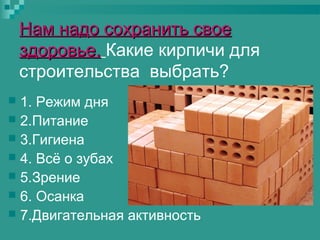 Нам надо сохранить свое
здоровье. Какие кирпичи для
строительства выбрать?
1. Режим дня
 2.Питание
 3.Гигиена
 4. Всё о зубах
 5.Зрение
 6. Осанка
 7.Двигательная активность


 