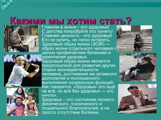 Какими мыжизни - это здоровье!
хотим стать?
Главное в
С детства попробуйте это понять!
Главная ценность - это здоровье!
Его не купить, но легко потерять.
Здоровый образ жизни (ЗОЖ) —
образ жизни отдельного человека с
целью профилактики болезней и
укрепления здоровья.
Здоровый образ жизни является
предпосылкой для развития других
сторон жизнедеятельности
человека, достижения им активного
долголетия и полноценного
выполнения социальных функций.
Как говорится: «Здоровье- это ещё
не всё, но всё без здоровья — это
ничто».
Здоровье – это состояние полного
физического, психического и
социального благополучия, а не
просто отсутствие болезни.

 