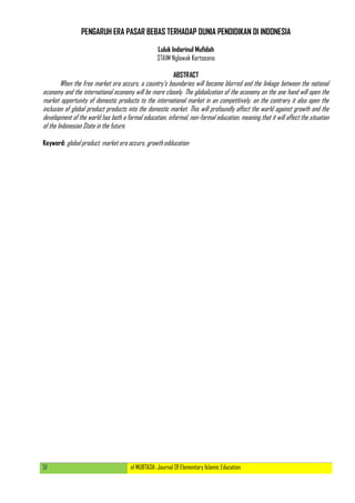 51 el MUBTADA: Journal Of Elementary Islamic Education
PENGARUH ERA PASAR BEBAS TERHADAP DUNIA PENDIDIKAN DI INDONESIA
Luluk Indarinul Mufidah
STAIM Nglawak Kertosono
ABSTRACT
When the free market era occurs, a country‟s boundaries will become blurred and the linkage between the national
economy and the international economy will be more closely. The globalization of the economy on the one hand will open the
market opportunity of domestic products to the international market in an competitively, on the contrary it also open the
inclusion of global product products into the domestic market. This will profoundly affect the world against growth and the
development of the world has both a formal education, informal, non-formal education, meaning that it will affect the situation
of the Indonesian State in the future.
Keyword: global product, market era occurs, growth edducation
 