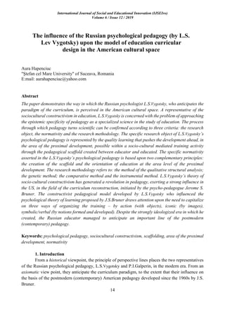 International Journal of Social and Educational Innovation (IJSEIro)
Volume 6 / Issue 12 / 2019
14
The influence of the Russian psychological pedagogy (by L.S.
Lev Vygotsky) upon the model of education curricular
design in the American cultural space
Aura Hapenciuc
"Ştefan cel Mare University" of Suceava, Romania
E:mail: aurahapenciuc@yahoo.com
Abstract
The paper demonstrates the way in which the Russian psychologist L.S.Vygotsky, who anticipates the
paradigm of the curriculum, is perceived in the American cultural space. A representative of the
sociocultural constructivism in education, L.S.Vygotsky is concerned with the problem of approaching
the epistemic specificity of pedagogy as a specialized science in the study of education. The process
through which pedagogy turns scientific can be confirmed according to three criteria: the research
object, the normativity and the research methodology. The specific research object of L.S.Vygotsky’s
psychological pedagogy is represented by the quality learning that pushes the development ahead, in
the area of the proximal development, possible within a socio-cultural mediated training activity
through the pedagogical scaffold created between educator and educated. The specific normativity
asserted in the L.S.Vygotsky’s psychological pedagogy is based upon two complementary principles:
the creation of the scaffold and the orientation of education at the area level of the proximal
development. The research methodology refers to: the method of the qualitative structural analysis;
the genetic method; the comparative method and the instrumental method. L.S.Vygotsky’s theory of
socio-cultural constructivism has generated a revolution in pedagogy, exerting a strong influence in
the US, in the field of the curriculum reconstruction, initiated by the psycho-pedagogue Jerome S.
Bruner. The constructivist pedagogical model developed by L.S.Vygotsky who influenced the
psychological theory of learning proposed by J.S.Bruner draws attention upon the need to capitalize
on three ways of organizing the training – by action (with objects), iconic (by images),
symbolic/verbal (by notions formed and developed). Despite the strongly ideologized era in which he
created, the Russian educator managed to anticipate an important line of the postmodern
(contemporary) pedagogy.
Keywords: psychological pedagogy, sociocultural constructivism, scaffolding, area of the proximal
development, normativity
1. Introduction
From a historical viewpoint, the principle of perspective lines places the two representatives
of the Russian psychological pedagogy, L.S.Vygotsky and P.I.Galperin, in the modern era. From an
axiomatic view point, they anticipate the curriculum paradigm, to the extent that their influence on
the basis of the postmodern (contemporary) American pedagogy developed since the 1960s by J.S.
Bruner.
 