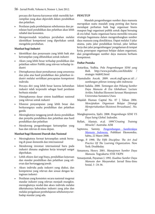 56 - Jurnal Profit, Volume 6, Nomor 1, Juni 2012.
percaya diri karena karyawan telah memiliki ket-
rampilan yang akan diperoleh dalam pendidikan
dan pelatihan.
•	 Penilaian pada pembelajaran sebelumnya dan pe-
nilaian hasil pendidikan dan pelatihan akan lebih
reliabel dan konsisten.
•	 Mempermudah terjadinya perubahan melalui
identifikasi kompetensi yang diperlukan untuk
mengelola perubahan.
Manfaat bagi Industri
•	 Identifikasi dan penyesuain yang lebih baik atas
ketrampilan yang dibutuhkan untuk industri
•	 Akses yang lebih besar terhadap pendidikan dan
pelatihan sektor Publik yang relevan terhadap in-
dustri
•	 Ditetapkannya dasar pemahaman yang umumnya
dan jelas atas hasil pendidikan dan pelatihan in-
dustri melalui sertifikasi pencapaian kompetensi
individu
•	 Percaya diri yang lebih besar karena kebutuhan
industri telah terpenuhi sebagai hasil penilaian
berbasis stándar
•	 Ditetapkannya dasar sistem kualifikasi nasional
yang relevan untuk industri
•	 Efisiensi penyampaian yang lebih besar dan
berkurangnya usaha pendidikan dan pelatihan
ganda
•	 Meningkatnya tanggung jawab dunia pendidikan
dan penyelia pendidikan dan pelatihan atas hasil
pendidikan dan pelatihan
•	 Mendorong pengembangan ketrampilan yang
luas dan relevan di masa depan.
Manfaat bagi Ekonomi Daerah dan Nasional
•	 Meningkatnya format ketrampilan untuk bersa-
ing di pasar domestik dan internasional
•	 Mendorong investasi internasional baru pada
industri dimana angkatan kerja terampil sangat
diperlukan.
•	 Lebih efisien dari segi biaya, pendidikan kejuruan
dan standar pendidikan dan pelatihan yang rel-
evan dan bertanggung jawab.
•	 Akses individu pada industri yang diakui, dan
kompetensi yang relevan dan sesuai dengan ke-
inginan industri
•	 Penilaian yang konsisten secara nasional megenai
standar industri yang relevan menjadi mungkin.
meningkatnya modal dan akses individu melalui
diketahuinya kebutuhan industri yang jelas dan
melalui pengakuan pembelajaran sebelumnya ter-
hadap standar yang ada.
PENUTUP
Masalah pengembangan sumber daya manusia
merupakan suatu masalah yang penting dan harus
mendapat perhatian baik bagi organisasi bisnis
maupun bagi organisasi publik untuk dapat bersaing
di era lobal. Suatu organisasi harus memiliki rencana
strategis bagaimana dalam mengembangkan sumber
daya manusia yang dimilikinya. Dapat melalui 3 jalur
utama, yaitu jalur pendidikan formal, jalur latihan
kerja dan jalur pengembangan/ pengalaman di tempat
kerja, penerapan organisasi belajar dalam organisasi,
dan pengembangan sumber daya manusia berbasis
kompetensi.
Daftar Pustaka
Antariksa, Yodhia. Pola Pengembangan SDM yang
Baik. http://www.portalhr.com/klinikhr /
strategis /4id692.html
Djamaludin Ancok. 2009. ancok.staff.ugm.ac.id/.../
sumbangan-pikiran-tentang-sdm-indonesia
Isfenti Sadalia. 2000. Tantangan dan Peluang Sumber
Daya Manusia di Era Globalisasi. Lecture
Artiles. Fakultas Ekonomi Jurusan Manajemen
Universitas Sumatera Utara
Majalah Human Capital No. 07 | Tahun 2004.
Menciptakan Organisasi Belajar [Strategi
Mempertahankan Eksistensi Perusahaan] . No.
07
Mangkuprawira, Sjafri. 2008. Pengembangn SDM VS
Daya Saing Global. Indosdm.
Ryllatt, Alastair, et.al. 1999.”Creating Training
Miracles”. Australia: AIM
Saptenno, Sammy. Pengembangan Sumberdaya
Manusia Indonesia. Publikasi Ekonomiku.
Sabtu, 22 Maret 2008.
Senge, P. 1990. The Fifth Discipline: The Art And
Practice Of The Learning Organization. New
York: Doubleday.
Simamora, Henry. 2001. Manajemen Sumber Daya
Manusia. Yogyakarta: STIE YKPN
Simanjuntak, Payaman J. 1992. Kualitas Sumber Daya
Manusia dan Masyarakat. Jurnal Ilmu-ilmu
Sosial, 3 : 24-36.
 