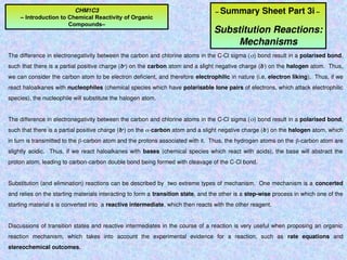 – Summary Sheet Part 3i –
Substitution Reactions:
Mechanisms
The difference in electronegativity between the carbon and chlorine atoms in the C-Cl sigma () bond result in a polarised bond,
such that there is a partial positive charge (+
) on the carbon atom and a slight negative charge (-
) on the halogen atom. Thus,
we can consider the carbon atom to be electron deficient, and therefore electrophilic in nature (i.e. electron liking). Thus, if we
react haloalkanes with nucleophiles (chemical species which have polarisable lone pairs of electrons, which attack electrophilic
species), the nucleophile will substitute the halogen atom.
The difference in electronegativity between the carbon and chlorine atoms in the C-Cl sigma () bond result in a polarised bond,
such that there is a partial positive charge (+
) on the -carbon atom and a slight negative charge (-
) on the halogen atom, which
in turn is transmitted to the -carbon atom and the protons associated with it. Thus, the hydrogen atoms on the -carbon atom are
slightly acidic. Thus, if we react haloalkanes with bases (chemical species which react with acids), the base will abstract the
proton atom, leading to carbon-carbon double bond being formed with cleavage of the C-Cl bond.
Substitution (and elimination) reactions can be described by two extreme types of mechanism. One mechanism is a concerted
and relies on the starting materials interacting to form a transition state, and the other is a step-wise process in which one of the
starting material s is converted into a reactive intermediate, which then reacts with the other reagent.
Discussions of transition states and reactive intermediates in the course of a reaction is very useful when proposing an organic
reaction mechanism, which takes into account the experimental evidence for a reaction, such as rate equations and
stereochemical outcomes.
CHM1C3
– Introduction to Chemical Reactivity of Organic
Compounds–
 