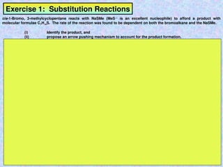 Exercise 1: Substitution Reactions
cis-1-Bromo, 3-methylcyclopentane reacts with NaSMe (MeS—
is an excellent nucleophile) to afford a product with
molecular formulae C7H14S. The rate of the reaction was found to be dependent on both the bromoalkane and the NaSMe.
(i) Identify the product, and
(ii) propose an arrow pushing mechanism to account for the product formation.
 