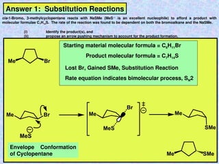 Answer 1: Substitution Reactions
cis-1-Bromo, 3-methylcyclopentane reacts with NaSMe (MeS—
is an excellent nucleophile) to afford a product with
molecular formulae C7H14S. The rate of the reaction was found to be dependent on both the bromoalkane and the NaSMe.
(i) Identify the product(s), and
(ii) propose an arrow pushing mechanism to account for the product formation.
Br
Me
Me Br
MeS
Me
Br
MeS
Me
SMe
SMe
Me
Starting material molecular formula = C6H11Br
Product molecular formula = C7H14S
Lost Br, Gained SMe, Substitution Reaction
Rate equation indicates bimolecular process, SN2
Envelope Conformation
of Cyclopentane
 