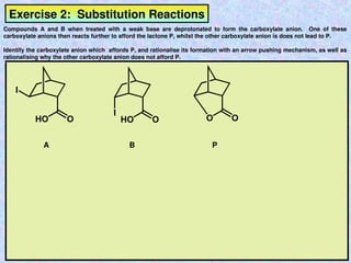 Exercise 2: Substitution Reactions
Compounds A and B when treated with a weak base are deprotonated to form the carboxylate anion. One of these
carboxylate anions then reacts further to afford the lactone P, whilst the other carboxylate anion is does not lead to P.
Identify the carboxylate anion which affords P, and rationalise its formation with an arrow pushing mechanism, as well as
rationalising why the other carboxylate anion does not afford P.
I
I
HO O HO O O O
A B P
 