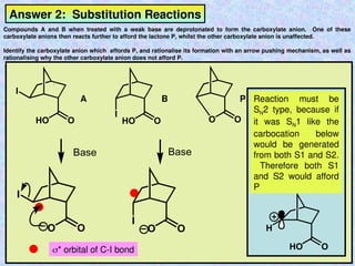 Answer 2: Substitution Reactions
Compounds A and B when treated with a weak base are deprotonated to form the carboxylate anion. One of these
carboxylate anions then reacts further to afford the lactone P, whilst the other carboxylate anion is unaffected.
Identify the carboxylate anion which affords P, and rationalise its formation with an arrow pushing mechanism, as well as
rationalising why the other carboxylate anion does not afford P.
I
I
HO O HO O O O
I
I
O O O O
Base
Base
* orbital of C-I bond
A B P
HO O
H
Reaction must be
SN2 type, because if
it was SN1 like the
carbocation below
would be generated
from both S1 and S2.
Therefore both S1
and S2 would afford
P
 