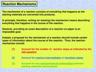 Reaction Mechanisms
The mechanism of a reaction consists of everything that happens as the
starting materials are converted into products.
In principle, therefore, writing (or drawing) the mechanism means describing
everything that happens in the course of the reaction.
However, providing an exact description of a reaction on paper is an
impossible goal.
Instead, a proposal for the mechanism of a reaction should include certain
types of information about the course of the reaction. Thus, the reaction
mechanism should:
[1] Account for the number of reaction steps as indicated by the
rate equation
[2] Account for reactive intermediates or transition states
[3] Account for any stereochemical relationships between
starting materials and products
 