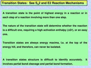 Transition States: See SN2 and E2 Reaction Mechanisms
A transition state is the point of highest energy in a reaction or in
each step of a reaction involving more than one step.
The nature of the transition state will determine whether the reaction
is a difficult one, requiring a high activation enthalpy (G‡
), or an easy
one.
Transition states are always energy maxima, I.e. at the top of the
energy hill, and therefore, can never be isolated.
A transition states structure is difficult to identify accurately. It
involves partial bond cleavage and partial bond formation.
 