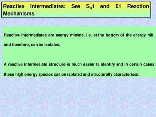 Reactive Intermediates: See SN1 and E1 Reaction
Mechanisms
Reactive intermediates are energy minima, i.e. at the bottom of the energy hill,
and therefore, can be isolated.
A reactive intermediate structure is much easier to identify and in certain cases
these high energy species can be isolated and structurally characterised.
 