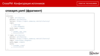 CrossPM: Конфигурация источников
...
sources:
- type: artifactory
parser: artifactory
server: https://repo1.someorg.com/artifactory/
repo:
- libs-cpp
- libs.snapshot
auth_type: simple
auth:
- reader_cpp_libs
- "**********"
- type: artifactory
parser: artifactory
server: https://repo1.someorg.com/artifactory/
repo: libs-other.snapshot
auth_type: simple
auth:
- "reader_libs"
- "**********"
...
crosspm.yaml (фрагмент)
 