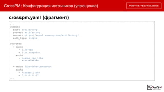 CrossPM: Конфигурация источников (упрощение)
...
common:
type: artifactory
parser: artifactory
server: https://repo1.someorg.com/artifactory/
auth_type: simple
sources:
- repo:
- libs-cpp
- libs.snapshot
auth:
- reader_cpp_libs
- "**********"
- repo: libs-other.snapshot
auth:
- "reader_libs"
- "**********"
...
crosspm.yaml (фрагмент)
 