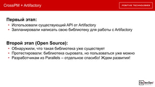 CrossPM + Artifactory
• Использовали существующий API от Artifactory
• Запланировали написать свою библиотеку для работы с Artifactory
Первый этап:
• Обнаружили, что такая библиотека уже существует
• Протестировали: библиотека сыровата, но пользоваться уже можно
• Разработчикам из Parallels – отдельное спасибо! Ждем развития!
Второй этап (Open Source):
 