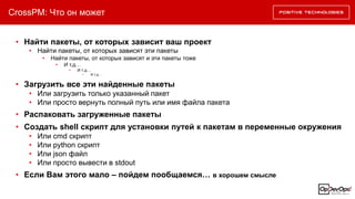 CrossPM: Что он может
• Найти пакеты, от которых зависит ваш проект
• Найти пакеты, от которых зависят эти пакеты
• Найти пакеты, от которых зависят и эти пакеты тоже
• И т.д…
• И т.д…
• И т.д…
• Распаковать загруженные пакеты
• Создать shell скрипт для установки путей к пакетам в переменные окружения
• Или cmd скрипт
• Или python скрипт
• Или json файл
• Или просто вывести в stdout
• Если Вам этого мало – пойдем пообщаемся… в хорошем смысле
• Загрузить все эти найденные пакеты
• Или загрузить только указанный пакет
• Или просто вернуть полный путь или имя файла пакета
 