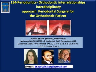 134-Periodontics- Orthodontic interrelationships
interdisciplinary
approach Periodontal Surgery for
the Orthodontic Patient
Awatef SHAAR (BAU-LB), Orthodontist.
Mohamad ABOULNASER- Orthodontist, BAU, Connecticut, USA.
Oussama SANDID- Orthodontist, D.C.D., D.U.O, C.E.S.B.B, C.E.S.O.D.F ,
S.Q.O.D.F, Paris. France.
Contact: dr.aboualnaser@hotmail.com
www.orthofree.com
 