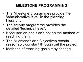 MILESTONE PROGRAMMING
• The Milestone programmes provide the
‘administrative level’ in the planning
hierarchy.
• The activity programme provides the
detailed ‘technical level’.
• It focused on goals and not on the method of
reaching them.
• The Milestones and Objectives remain
reasonably constant through out the project.
• Methods of reaching goals may change.
 