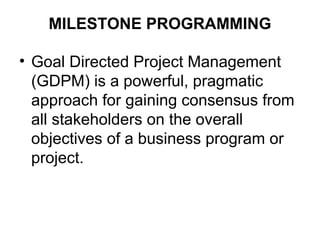 MILESTONE PROGRAMMING
• Goal Directed Project Management
(GDPM) is a powerful, pragmatic
approach for gaining consensus from
all stakeholders on the overall
objectives of a business program or
project.
 