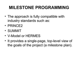 MILESTONE PROGRAMMING
• The approach is fully compatible with
industry standards such as:
• PRINCE2
• SUMMIT
• V-Model or HERMES
• It provides a single-page, top-level view of
the goals of the project (a milestone plan).
 