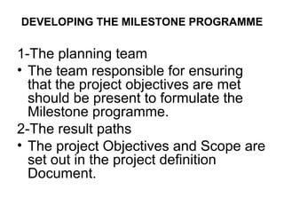 DEVELOPING THE MILESTONE PROGRAMME
1-The planning team
• The team responsible for ensuring
that the project objectives are met
should be present to formulate the
Milestone programme.
2-The result paths
• The project Objectives and Scope are
set out in the project definition
Document.
 