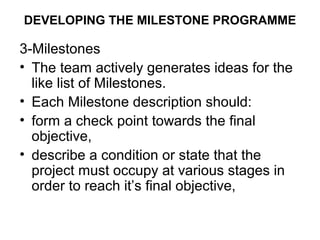 DEVELOPING THE MILESTONE PROGRAMME
3-Milestones
• The team actively generates ideas for the
like list of Milestones.
• Each Milestone description should:
• form a check point towards the final
objective,
• describe a condition or state that the
project must occupy at various stages in
order to reach it’s final objective,
 