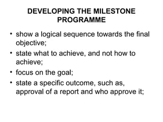 DEVELOPING THE MILESTONE
PROGRAMME
• show a logical sequence towards the final
objective;
• state what to achieve, and not how to
achieve;
• focus on the goal;
• state a specific outcome, such as,
approval of a report and who approve it;
 