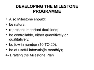 DEVELOPING THE MILESTONE
PROGRAMME
• Also Milestone should:
• be natural;
• represent important decisions;
• be controllable, either quantitively or
qualitatively;
• be few in number (10 TO 20);
• be at useful intervals(ie monthly);
4- Drafting the Milestone Plan
 