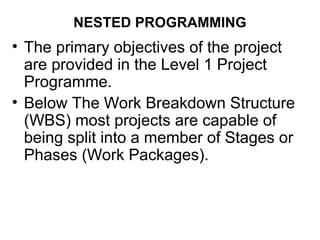 NESTED PROGRAMMING
• The primary objectives of the project
are provided in the Level 1 Project
Programme.
• Below The Work Breakdown Structure
(WBS) most projects are capable of
being split into a member of Stages or
Phases (Work Packages).
 
