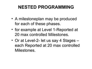 NESTED PROGRAMMING
• A milestoneplan may be produced
for each of these phases.
• for example at Level 1-Reported at
20 max controlled Milestones.
• Or at Level-2- let us say 4 Stages –
each Reported at 20 max controlled
Milestones.
 