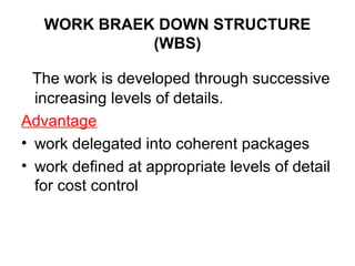WORK BRAEK DOWN STRUCTURE
(WBS)
The work is developed through successive
increasing levels of details.
Advantage
• work delegated into coherent packages
• work defined at appropriate levels of detail
for cost control
 