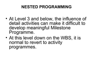 NESTED PROGRAMMING
• At Level 3 and below, the influence of
detail activities can make it difficult to
develop meaningful Milestone
Programme.
• At this level down on the WBS, it is
normal to revert to activity
programmes.
 