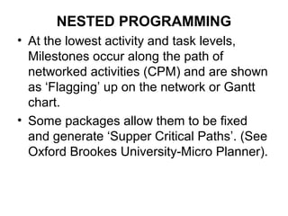 NESTED PROGRAMMING
• At the lowest activity and task levels,
Milestones occur along the path of
networked activities (CPM) and are shown
as ‘Flagging’ up on the network or Gantt
chart.
• Some packages allow them to be fixed
and generate ‘Supper Critical Paths’. (See
Oxford Brookes University-Micro Planner).
 