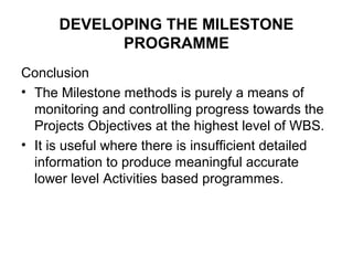 DEVELOPING THE MILESTONE
PROGRAMME
Conclusion
• The Milestone methods is purely a means of
monitoring and controlling progress towards the
Projects Objectives at the highest level of WBS.
• It is useful where there is insufficient detailed
information to produce meaningful accurate
lower level Activities based programmes.
 