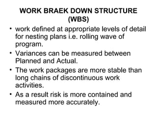 WORK BRAEK DOWN STRUCTURE
(WBS)
• work defined at appropriate levels of detail
for nesting plans i.e. rolling wave of
program.
• Variances can be measured between
Planned and Actual.
• The work packages are more stable than
long chains of discontinuous work
activities.
• As a result risk is more contained and
measured more accurately.
 