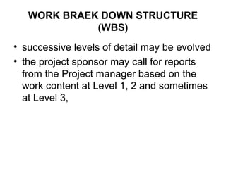 WORK BRAEK DOWN STRUCTURE
(WBS)
• successive levels of detail may be evolved
• the project sponsor may call for reports
from the Project manager based on the
work content at Level 1, 2 and sometimes
at Level 3,
 