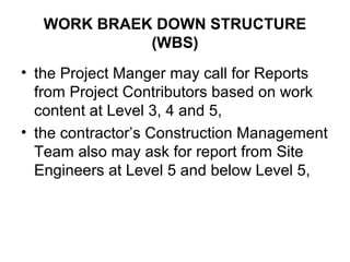 WORK BRAEK DOWN STRUCTURE
(WBS)
• the Project Manger may call for Reports
from Project Contributors based on work
content at Level 3, 4 and 5,
• the contractor’s Construction Management
Team also may ask for report from Site
Engineers at Level 5 and below Level 5,
 