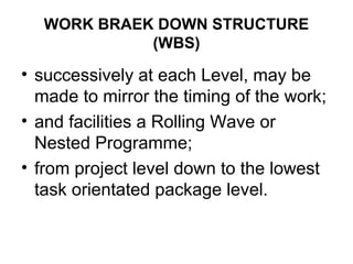 WORK BRAEK DOWN STRUCTURE
(WBS)
• successively at each Level, may be
made to mirror the timing of the work;
• and facilities a Rolling Wave or
Nested Programme;
• from project level down to the lowest
task orientated package level.
 
