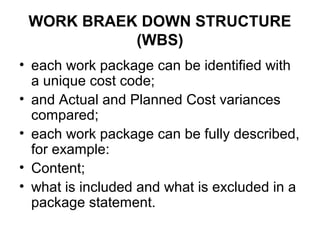 WORK BRAEK DOWN STRUCTURE
(WBS)
• each work package can be identified with
a unique cost code;
• and Actual and Planned Cost variances
compared;
• each work package can be fully described,
for example:
• Content;
• what is included and what is excluded in a
package statement.
 