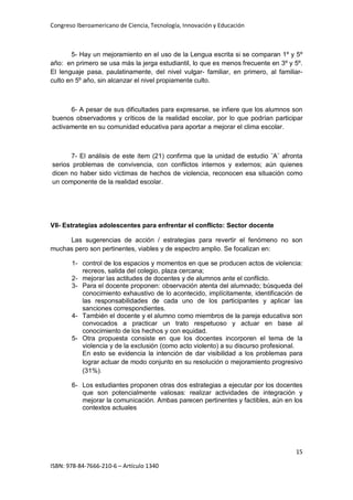 Congreso Iberoamericano de Ciencia, Tecnología, Innovación y Educación
15
ISBN: 978-84-7666-210-6 – Artículo 1340
5- Hay un mejoramiento en el uso de la Lengua escrita si se comparan 1º y 5º
año: en primero se usa más la jerga estudiantil, lo que es menos frecuente en 3º y 5º.
El lenguaje pasa, paulatinamente, del nivel vulgar- familiar, en primero, al familiar-
culto en 5º año, sin alcanzar el nivel propiamente culto.
6- A pesar de sus dificultades para expresarse, se infiere que los alumnos son
buenos observadores y críticos de la realidad escolar, por lo que podrían participar
activamente en su comunidad educativa para aportar a mejorar el clima escolar.
7- El análisis de este ítem (21) confirma que la unidad de estudio ¨A¨ afronta
serios problemas de convivencia, con conflictos internos y externos; aún quienes
dicen no haber sido víctimas de hechos de violencia, reconocen esa situación como
un componente de la realidad escolar.
VII- Estrategias adolescentes para enfrentar el conflicto: Sector docente
Las sugerencias de acción / estrategias para revertir el fenómeno no son
muchas pero son pertinentes, viables y de espectro amplio. Se focalizan en:
1- control de los espacios y momentos en que se producen actos de violencia:
recreos, salida del colegio, plaza cercana;
2- mejorar las actitudes de docentes y de alumnos ante el conflicto.
3- Para el docente proponen: observación atenta del alumnado; búsqueda del
conocimiento exhaustivo de lo acontecido, implícitamente, identificación de
las responsabilidades de cada uno de los participantes y aplicar las
sanciones correspondientes.
4- También el docente y el alumno como miembros de la pareja educativa son
convocados a practicar un trato respetuoso y actuar en base al
conocimiento de los hechos y con equidad.
5- Otra propuesta consiste en que los docentes incorporen el tema de la
violencia y de la exclusión (como acto violento) a su discurso profesional.
En esto se evidencia la intención de dar visibilidad a los problemas para
lograr actuar de modo conjunto en su resolución o mejoramiento progresivo
(31%).
6- Los estudiantes proponen otras dos estrategias a ejecutar por los docentes
que son potencialmente valiosas: realizar actividades de integración y
mejorar la comunicación. Ambas parecen pertinentes y factibles, aún en los
contextos actuales
 