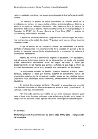 Congreso Iberoamericano de Ciencia, Tecnología, Innovación y Educación
4
ISBN: 978-84-7666-210-6 – Artículo 1340
mejores resultados cognitivos y de comportamiento social de la enseñanza de gestión
privada.
Con respecto al estudio de casos brindaremos un informe parcial de la
investigación de campo, en base a datos empíricos proporcionados por docentes y
alumnos encuestados, sesiones informativas, taller I-Alumnos de la II- Jornada de
estudiantes de Enseñanza Técnica y Formación Profesional (ETyFP) organizada por la
Dirección de ETyFP del Consejo General de Entre Ríos (CGE) y análisis de
documentos y reuniones con docentes.
El estado de desarrollo del estudio comparativo de casos múltiples es diverso,
nos centraremos en la unidad de estudio ¨A¨ porque es el caso en el que tenemos
mayores avances.
El eje de estudio es la convivencia escolar, sin desconocer que existen
conflictos multisectoriales y un distanciamiento de la sociedad en general, y de las
familias en particular, que no facilita el entendimiento, la comunidad de metas ni la
colaboración intersectorial.
Además se observa la tendencia de asignar a la educación, y los educadores,
todo el peso de la formación integral de los adolescentes. La familia y la sociedad
suelen manifestarse críticamente sobre los logros escolares, a veces por
desconocimiento de los hechos que generan conflictos, lo que llega a inhibir las
acciones docentes para cumplir su rol y orientar adecuadamente a los estudiantes.
La abrumadora difusión de hechos violentos mediante artículos, textos,
películas, campañas y redes por Internet, exponen al conocimiento público los
emergentes negativos de la convivencia escolar: acoso, en sus distintas formas,
(lingüístico, físico, psicológico, social, cibernético) y maltrato entre los diversos actores
educativos.
En general, los mensajes contienen información y propuestas pero creemos
que deberían estudiarse sus efectos no deseados porque a pesar, ¿o por efecto?, la
violencia escolar está en crecimiento.
Por otra parte creemos que valdría su uso como estrategia educativa para
tratar el tema entre docentes y alumnos; mas no hemos registrado, en el trabajo de
campo, que los docentes u otros agentes educativos hayan aprovechado esta opción.
III- Alumnos:
1) Planilla general de centralización de datos, años 2005 y 2013 – Comparación
de resultados
 