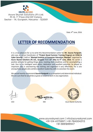 Date: 4th
June, 2016
LETTER OF RECOMMENDATION
It is a true pleasure for us to write this Recommendation Letter for Mr. Sourav Panigrahi,
who was an active Coordinator of “Project Based Summer Training Program on CCNA &
Cyber Security“, held at "Manipal Institute of Computer Education, Manipal" organised by
Azure Skynet Solutions (P) Ltd., Gurgaon from 21st
May to 4th
June, 2016. He carries a
positive attitude for getting things done, meeting short deadlines and for accomplishing a
task. Due to his intelligent work ethics, dedication and excellent potential, he played an
important role in volunteering the training and organized it very effectively. He is one
among those people who exhibits excellent leadership skills to volunteer the event.
We would heartily recommend Sourav Panigrahi as a competent and determined individual.
We are sure that he would be as great an asset to work in any organization.
CEO MD Azure Skynet Authority
 